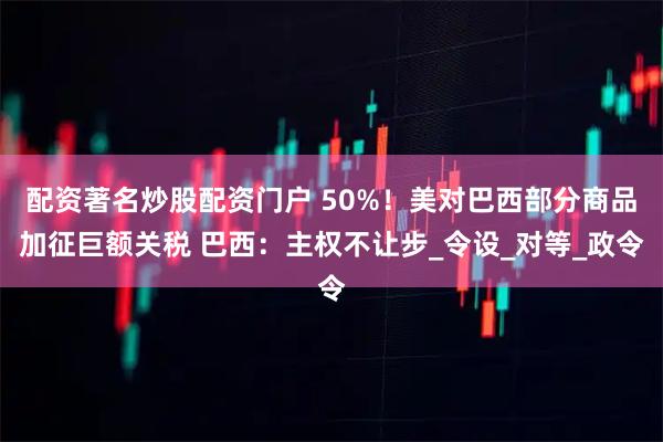 配资著名炒股配资门户 50%！美对巴西部分商品加征巨额关税 巴西：主权不让步_令设_对等_政令