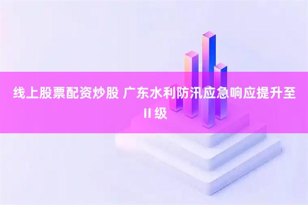 线上股票配资炒股 广东水利防汛应急响应提升至Ⅱ级