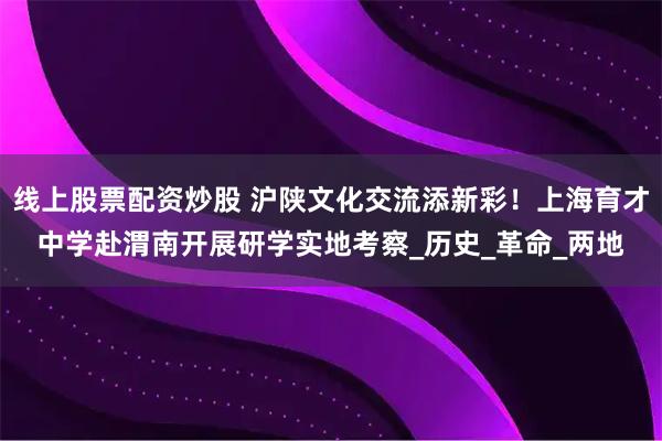 线上股票配资炒股 沪陕文化交流添新彩！上海育才中学赴渭南开展研学实地考察_历史_革命_两地