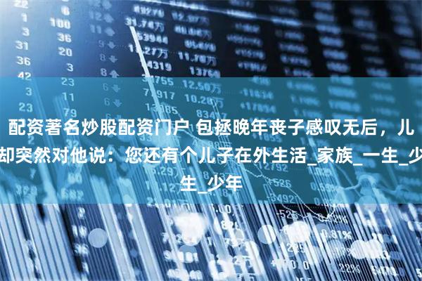 配资著名炒股配资门户 包拯晚年丧子感叹无后，儿媳却突然对他说：您还有个儿子在外生活_家族_一生_少年