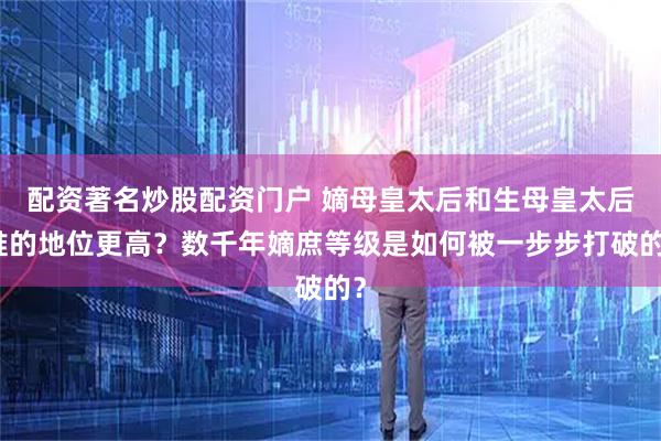 配资著名炒股配资门户 嫡母皇太后和生母皇太后谁的地位更高？数千年嫡庶等级是如何被一步步打破的？