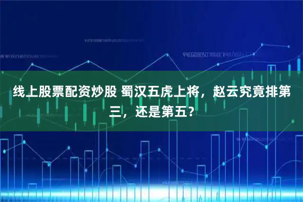 线上股票配资炒股 蜀汉五虎上将，赵云究竟排第三，还是第五？