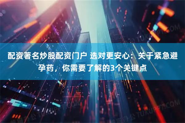 配资著名炒股配资门户 选对更安心：关于紧急避孕药，你需要了解的3个关键点