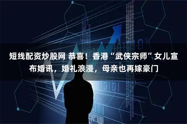 短线配资炒股网 恭喜！香港“武侠宗师”女儿宣布婚讯，婚礼浪漫，母亲也再嫁豪门