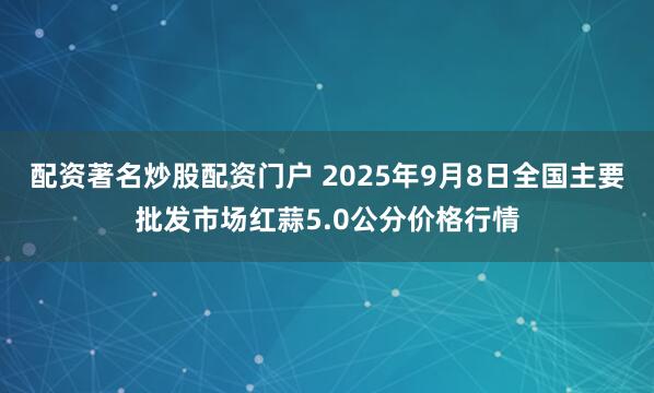 配资著名炒股配资门户 2025年9月8日全国主要批发市场红蒜5.0公分价格行情