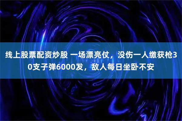 线上股票配资炒股 一场漂亮仗，没伤一人缴获枪30支子弹6000发，敌人每日坐卧不安