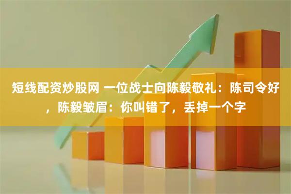 短线配资炒股网 一位战士向陈毅敬礼：陈司令好，陈毅皱眉：你叫错了，丢掉一个字