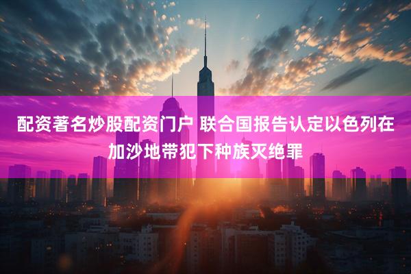 配资著名炒股配资门户 联合国报告认定以色列在加沙地带犯下种族灭绝罪