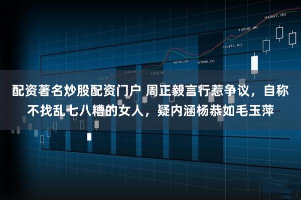 配资著名炒股配资门户 周正毅言行惹争议，自称不找乱七八糟的女人，疑内涵杨恭如毛玉萍