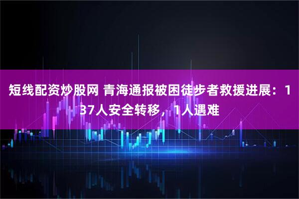 短线配资炒股网 青海通报被困徒步者救援进展：137人安全转移，1人遇难