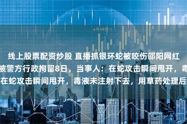 线上股票配资炒股 直播抓银环蛇被咬伤邵阳网红，因未及时澄清事实，被警方行政拘留8日，当事人：在蛇攻击瞬间甩开，毒液未注射下去，用草药处理后脱险