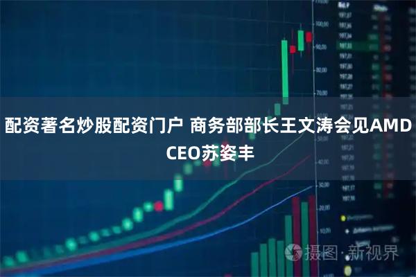 配资著名炒股配资门户 商务部部长王文涛会见AMD CEO苏姿丰