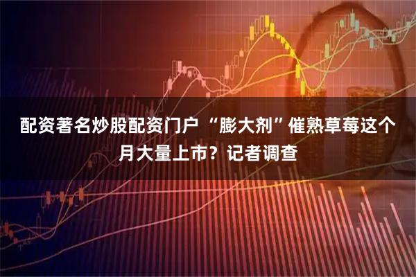 配资著名炒股配资门户 “膨大剂”催熟草莓这个月大量上市？记者调查