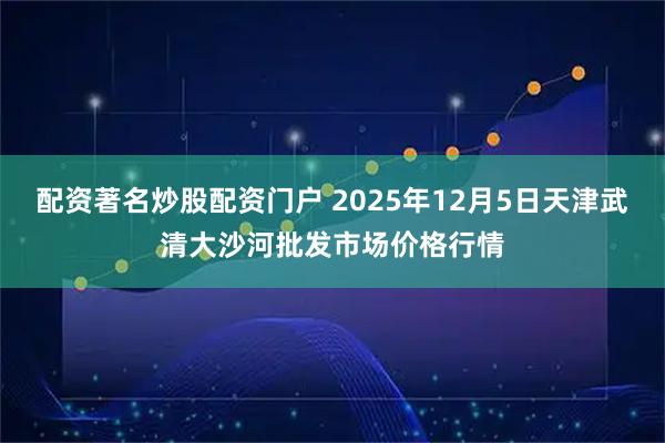 配资著名炒股配资门户 2025年12月5日天津武清大沙河批发市场价格行情