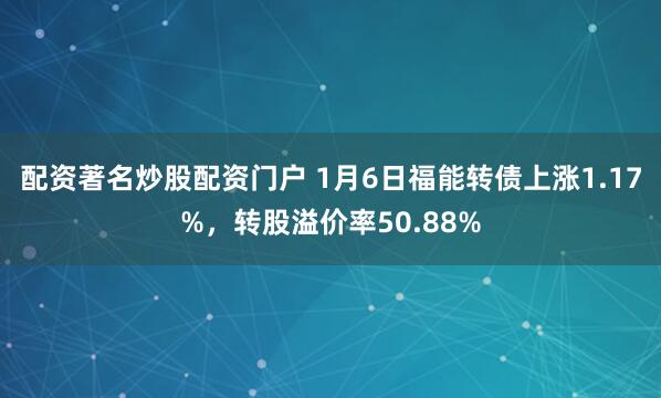 配资著名炒股配资门户 1月6日福能转债上涨1.17%，转股溢价率50.88%