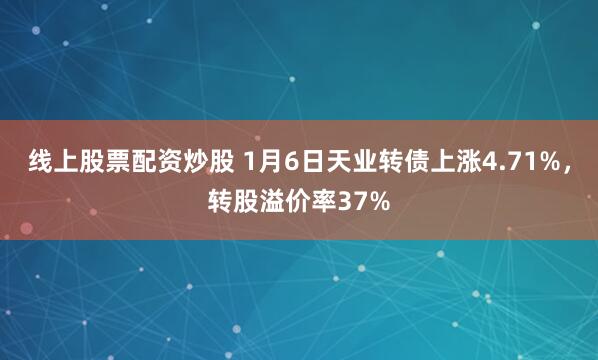 线上股票配资炒股 1月6日天业转债上涨4.71%，转股溢价率37%